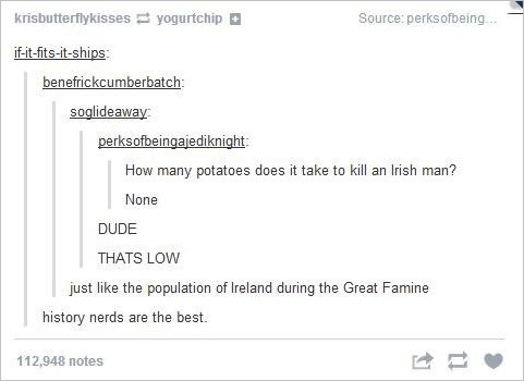 tumblr - funny history - krisbutterfly kisses yogurtchip Source perks ofbeing... ifitfitsitships benefrickcumberbatch soglideaway perksofbeingajediknight How many potatoes does it take to kill an Irish man? None Dude Thats Low just the population of Irela