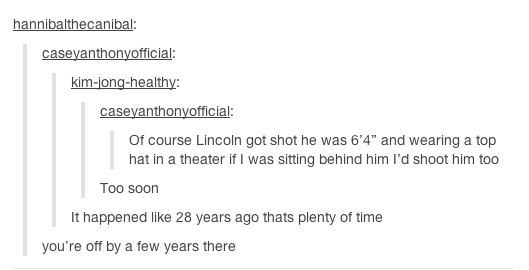 tumblr - funny history - hannibalthecanibal caseyanthonyofficial kimjonghealthy caseyanthonyofficial Of course Lincoln got shot he was 6'4" and wearing a top hat in a theater if I was sitting behind him I'd shoot him too Too soon It happened 28 years ago 