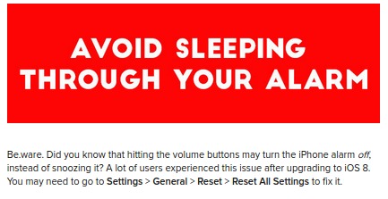banner - Avoid Sleeping Through Your Alarm Be ware. Did you know that hitting the volume buttons may turn the iPhone alarm off instead of snoozing it? A lot of users experienced this issue after upgrading to Ios 8. You may need to go to Settings > General