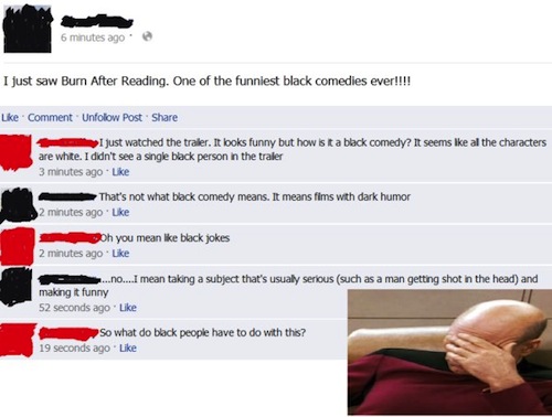 dumbest facebook posts ever - 6 minutes ago I just saw Burn After Reading. One of the funniest black comedies ever!!!! Comment. Unfolow Post I just watched the trailer. It looks funny but how is ta black comedy? It seems all the characters are white. I di