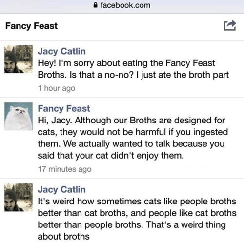 dumb people on facebook memes - facebook.com Fancy Feast Jacy Catlin Hey! I'm sorry about eating the Fancy Feast Broths. Is that a nono? I just ate the broth part 1 hour ago Fancy Feast Hi, Jacy. Although our Broths are designed for cats, they would not b