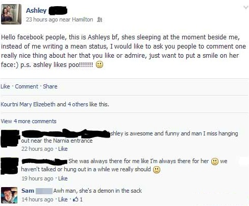 screenshot - Ashley 23 hours ago near Hamilton Hello facebook people, this is Ashleys bf, shes sleeping at the moment beside me, instead of me writing a mean status, I would to ask you people to comment one really nice thing about her that you or admire, 