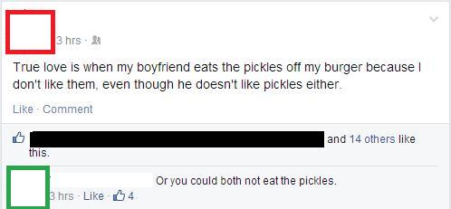 you could both not eat the pickles - 3 hrs. True love is when my boyfriend eats the pickles off my burger because don't them, even though he doesn't pickles either Comment and 14 others this. Or you could both not eat the pickles. 3 hrs 4
