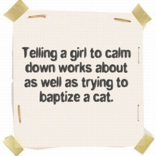 asking a woman to calm down - Telling a girl to calm down works about as well as trying to baptize a cat.