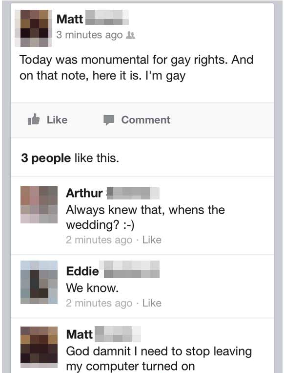 web page - Matt 3 minutes ago Today was monumental for gay rights. And on that note, here it is. I'm gay id Comment 3 people this. Arthur Always knew that, whens the wedding? 2 minutes ago Eddie We know. 2 minutes ago Matt God damnit I need to stop leavin