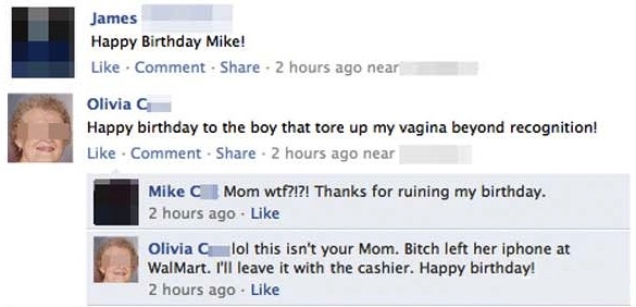 forgetting to log out - James Happy Birthday Mike! . Comment . . 2 hours ago near Olivia G Happy birthday to the boy that tore up my vagina beyond recognition! Comment . 2 hours ago near Mike Mom wtf?!?! Thanks for ruining my birthday. 2 hours ago Olivia 