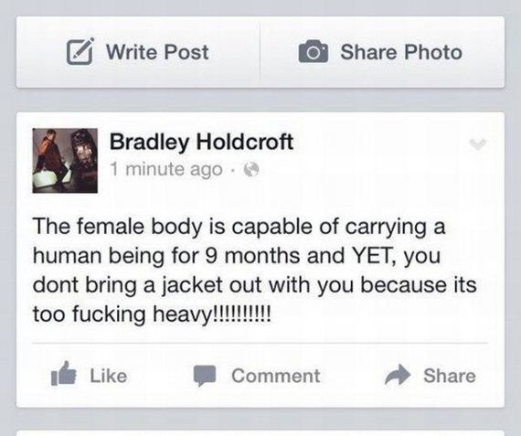 web page - Write Post O Photo Bradley Holdcroft 1 minute ago @ The female body is capable of carrying a human being for 9 months and Yet, you dont bring a jacket out with you because its too fucking heavy!!!!!!!!!! Comment