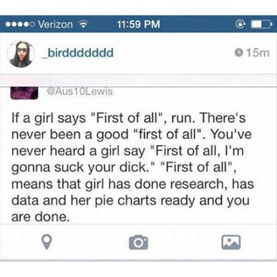 ... Verizon _birddddddd 15m 10Lewis If a girl says "First of all", run. There's never been a good "first of all". You've never heard a girl say "First of all, I'm gonna suck your dick." "First of all", means that girl has done research, has data and her…