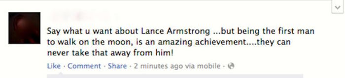 Failbook - Say what u want about Lance Armstrong ...but being the first man to walk on the moon, is an amazing achievement....they can never take that away from him! Comment . 2 minutes ago via mobile