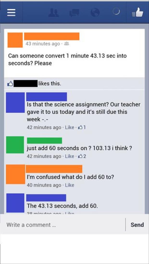 ridiculous favebook posts - 43 minutes ago. Can someone convert 1 minute 43.13 sec into seconds? Please this. Is that the science assignment? Our teacher gave it to us today and it's still due this week . 42 minutes ago 61 just add 60 seconds on ? 103.13 