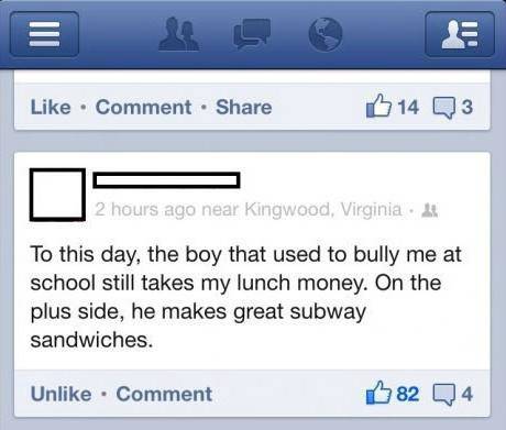 web page - Comment B 14 Q3 2 hours ago near Kingwood, Virginia To this day, the boy that used to bully me at school still takes my lunch money. On the plus side, he makes great subway sandwiches. Un Comment 82 04
