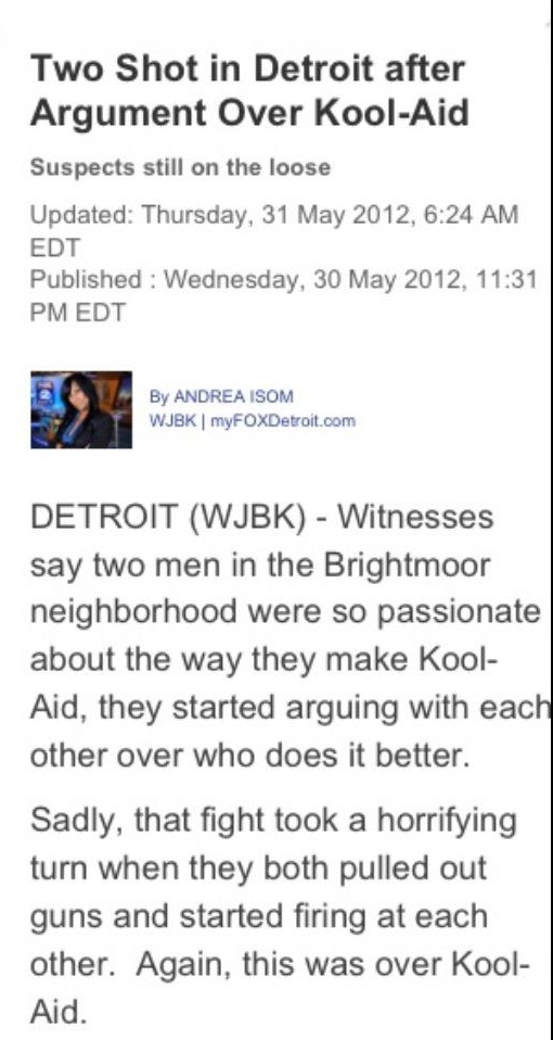 document - Two Shot in Detroit after Argument Over KoolAid Suspects still on the loose Updated Thursday, , Edt Published Wednesday, , Edt By Andrea Isom Wjbk | myFOXDetroit.com Detroit Wjbk Witnesses say two men in the Brightmoor neighborhood were so pass