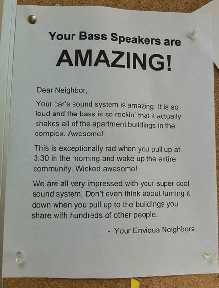 pissed off neighbors - Your Bass Speakers are Amazing! Dear Neighbor, Your car's sound system is amazing. It is so loud and the bass is so rockin' that it actually shakes all of the apartment buildings in the complex. Awesome! This is exceptionally rad wh