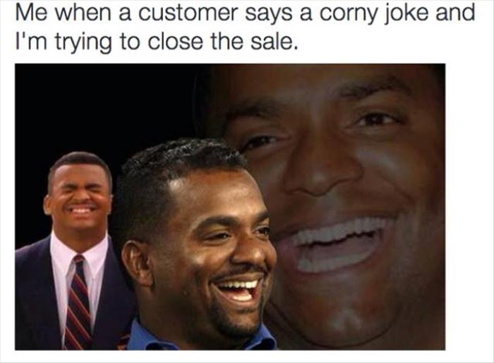 girl that friendzoned you dies - Me when a customer says a corny joke and I'm trying to close the sale.