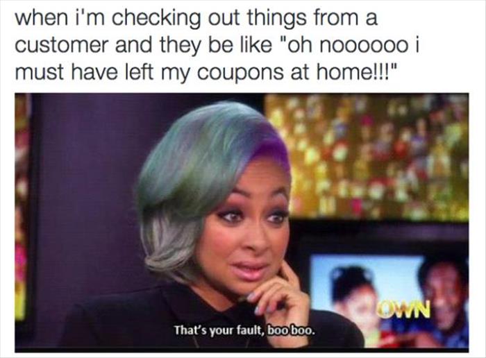 feel like watching a movie - when i'm checking out things from a customer and they be "oh noooooo i must have left my coupons at home!!!" Town That's your fault, boo boo.