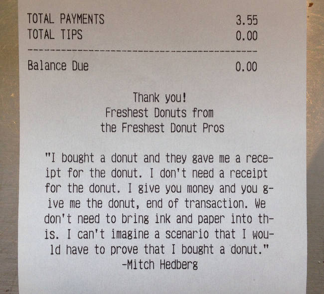 mitch hedberg donut receipt - Total Payments Total Tips 3.55 0.00 Balance Due 0.00 Thank you! Freshest Donuts from the Freshest Donut Pros "I bought a donut and they gave me a rece ipt for the donut. I don't need a receipt for the donut. I give you money 