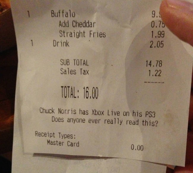 funny receipt messages - Buffalo Add Cheddar Straight Fries Drink 0.75 1.99 2.05 Sub Total Sales Tax 14.78 1.22 Total 16.00 Chuck Norris has Xbox Live on his PS3 Does anyone ever really read this? Receipt Types Master Card 0.00
