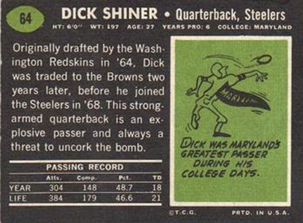 grass - 64 Dick Shiner Quarterback, Steelers Ht 60" Wt 197 Age 27 Years Pro College Maryland Originally drafted by the Wash ington Redskins in '64. Dick was traded to the Browns two years later, before he joined the Steelers in '68. This strong. armed qua