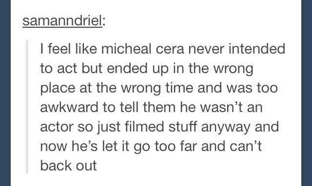 tumblr  - awkward tumblr funny - samanndriel I feel micheal cera never intended to act but ended up in the wrong place at the wrong time and was too awkward to tell them he wasn't an actor so just filmed stuff anyway and now he's let it go too far and can