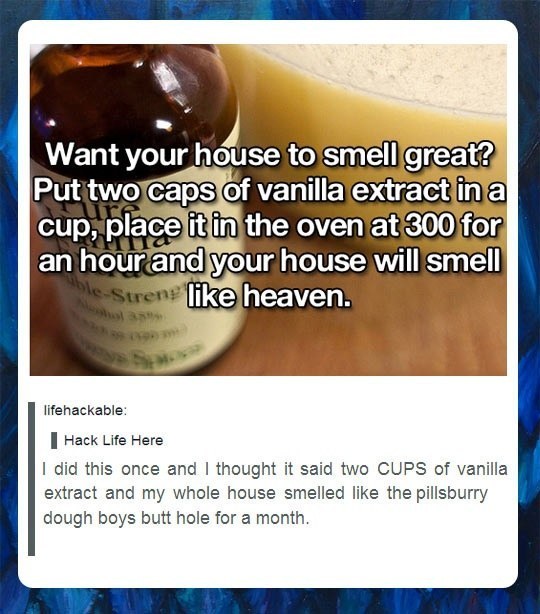 tumblr  - best tumblr posts ever - Want your house to smell great? Put two caps of vanilla extract in a cup, place it in the oven at 300 for an hour and your house will smell ble Strens heaven. lifehackable Hack Life Here I did this once and I thought it 