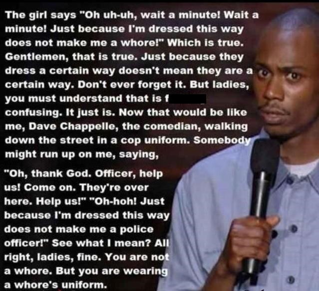 dave chappelle women - The girl says "Oh uhuh, wait a minute! Wait a minute! Just because I'm dressed this way does not make me a whore!" Which is true. Gentlemen, that is true. Just because they dress a certain way doesn't mean they are a certain way. Do