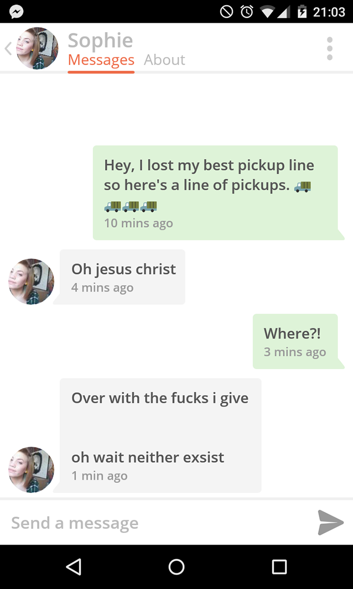 pick up lines witty - 9 A l Sophie Messages About Hey, I lost my best pickup line so here's a line of pickups. ! 10 mins ago Oh jesus christ 4 mins ago Where?! 3 mins ago Over with the fucks i give oh wait neither exsist 1 min ago Send a message