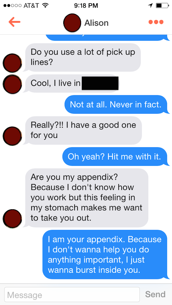 funny tinder comebacks - .000 At&T Alison Do you use a lot of pick up lines? Cool, I live in Not at all. Never in fact. Really?!! I have a good one for you Oh yeah? Hit me with it. Are you my appendix? Because I don't know how you work but this feeling in