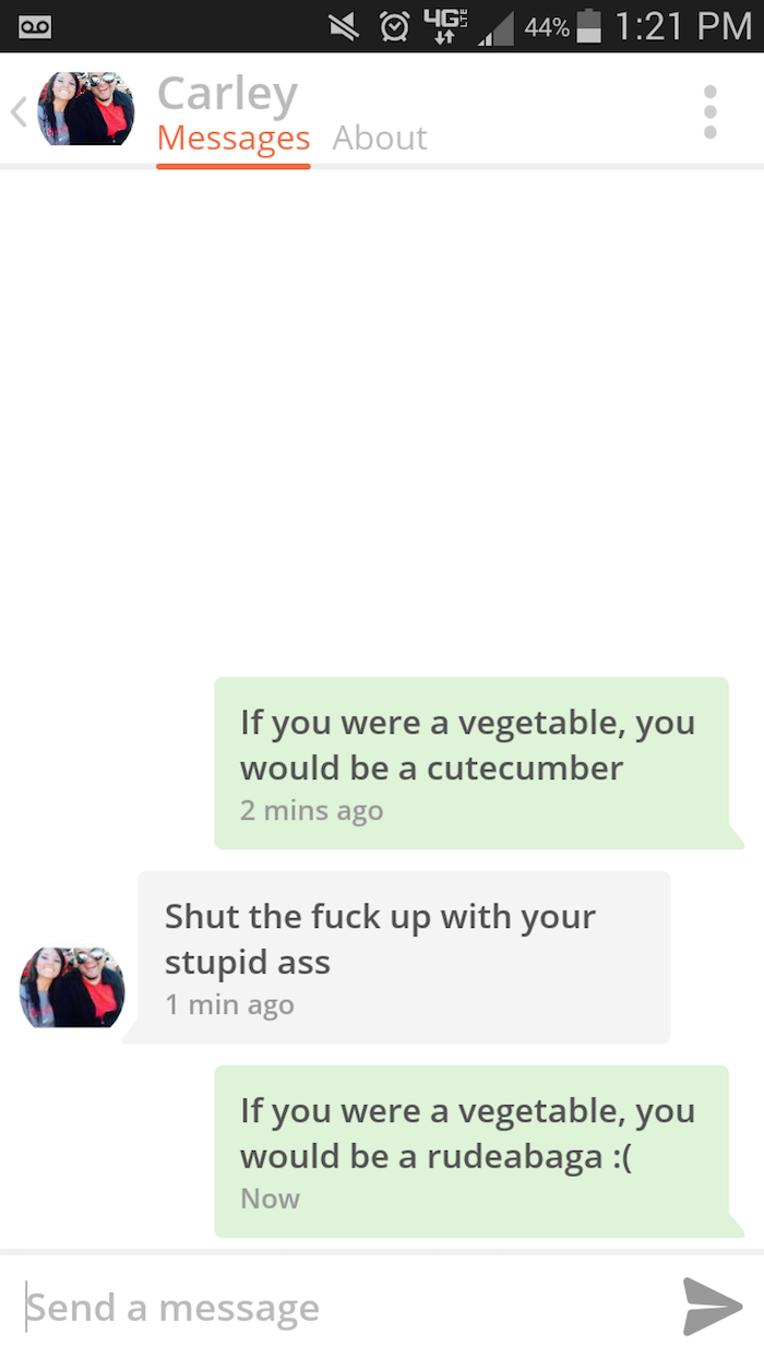 pick up line if you were - 00 46. 44% Carley Messages About If you were a vegetable, you would be a cutecumber 2 mins ago Shut the fuck up with your stupid ass 1 min ago If you were a vegetable, you would be a rudeabaga Now Send a message