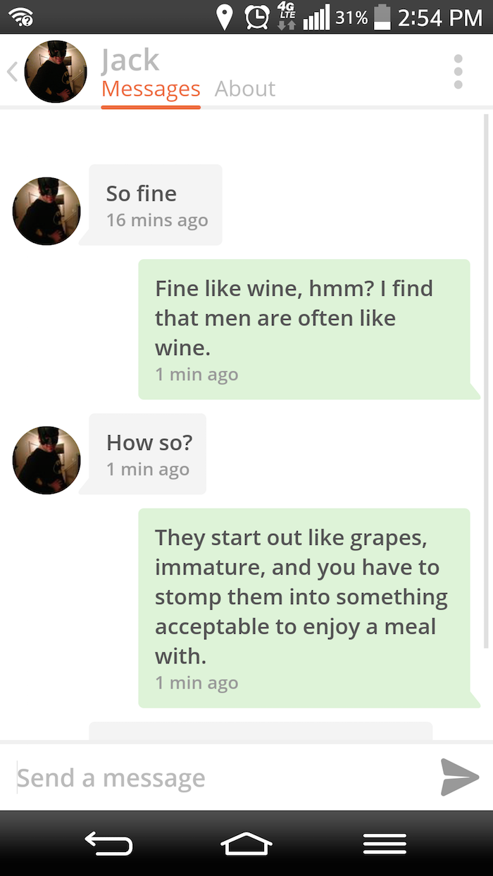 website - 0949 .Il 31% Jack Messages About So fine 16 mins ago Fine wine, hmm? I find that men are often wine. 1 min ago How so? 1 min ago They start out grapes, immature, and you have to stomp them into something acceptable to enjoy a meal with. 1 min ag
