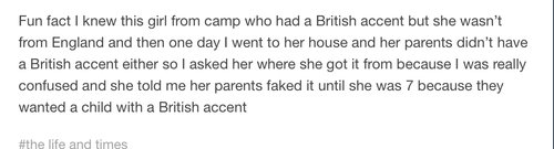 tumblr - Fun fact I knew this girl from camp who had a British accent but she wasn't from England and then one day I went to her house and her parents didn't have a British accent either so I asked her where she got it from because I was really confused a