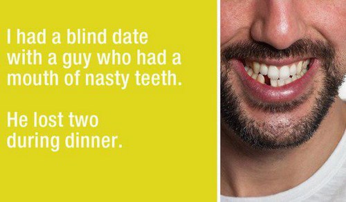 smile - I had a blind date with a guy who had a mouth of nasty teeth. He lost two during dinner.