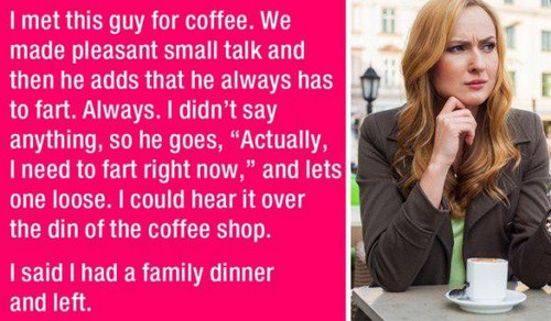 worst 1st dates - I met this guy for coffee. We made pleasant small talk and then he adds that he always has to fart. Always. I didn't say anything, so he goes, "Actually, I need to fart right now," and lets y one loose. I could hear it over the din of th