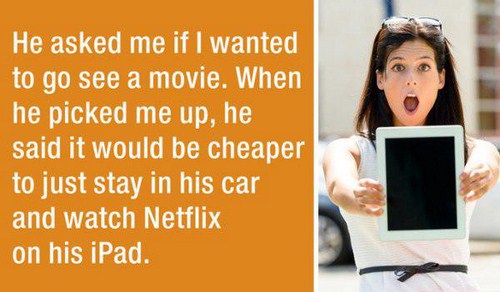 first date story - He asked me if I wanted to go see a movie. When he picked me up, he said it would be cheaper to just stay in his car and watch Netflix on his iPad.