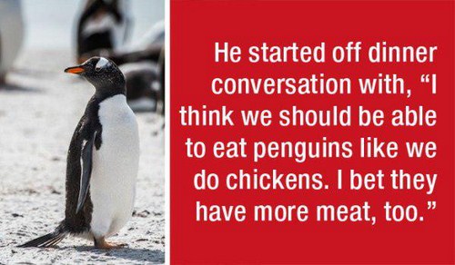 penguin - He started off dinner conversation with, "I think we should be able to eat penguins we do chickens. I bet they have more meat, too.