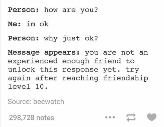 tumblr - level 10 friend meme - Person how are you? Me im ok Person why just ok? Message appears you are not an experienced enough friend to unlock this response yet. try again after reaching friendship level 10. Source beewatch 298,728 notes