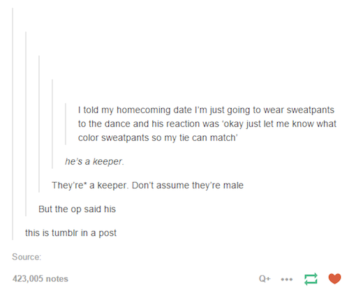 tumblr - offended tumblr posts - I told my homecoming date I'm just going to wear sweatpants to the dance and his reaction was 'okay just let me know what color sweatpants so my tie can match' he's a keeper. They're a keeper. Don't assume they're male But