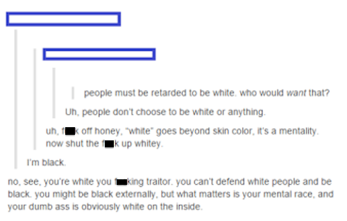 tumblr - offended tumblr funny - people must be retarded to be white, who would want that? Uh, people don't choose to be white or anything. uh, koff honey, 'white' goes beyond skin color, it's a mentality now shut the Ik up whitey. I'm black no, see, you'