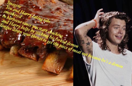 dish - Imagine You and Harry lating ribs smothered in barbecue sauce you start chocking and Harry belps by sticking his forked demon longue down your throat to get the piece of meat qut because he's a demon .
