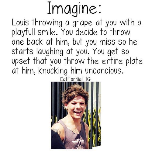 one direction imagines funny - Imagine Louis throwing a grape at you with a playfull smile. You decide to throw one back at him, but you miss so he starts laughing at you. You get so upset that you throw the entire plate at him, knocking him unconcious. E
