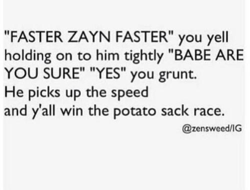 cringey 1d imagines - "Faster Zayn Faster" you yell holding on to him tightly "Babe Are You Sure" "Yes" you grunt. He picks up the speed and y'all win the potato sack race. Ig