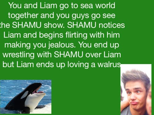 worst 1d imagines - You and Liam go to sea world, together and you guys go see the Shamu show. Shamu notices Liam and begins flirting with him making you jealous. You end up wrestling with Shamu over Liam but Liam ends up loving a walrus