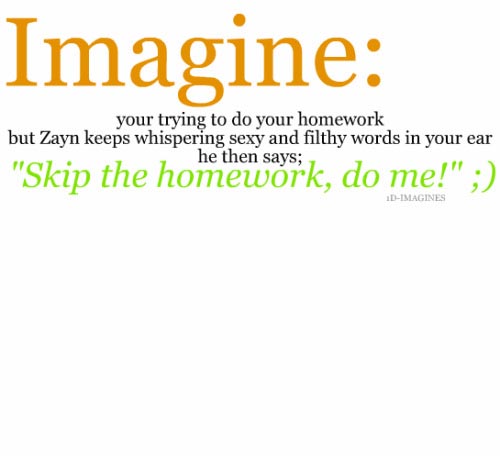 Imagine your trying to do your homework but Zayn keeps whispering sexy and filthy words in your ear he then says; "Skip the homework, do me!"; Imagines
