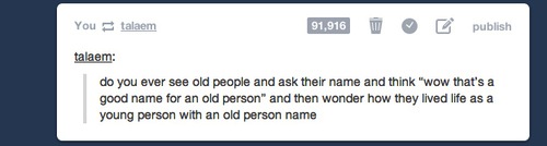 tumblr - questions funny - You talaem 91,916 publish talaem do you ever see old people and ask their name and think "wow that's a good name for an old person" and then wonder how they lived life as a young person with an old person name