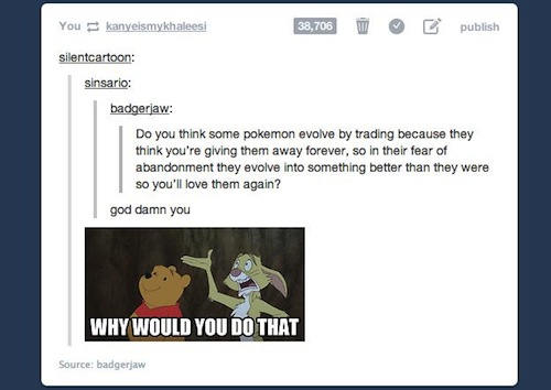 tumblr - existential questions funny - You kanyeismykhaleesi 38,706 publish silentcartoon sinsario badgerjaw Do you think some pokemon evolve by trading because they think you're giving them away forever, so in their fear of abandonment they evolve into s
