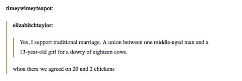 tumblr - funny history - timeyimeyteapot elizabitehtaylor Yes, I support traditional marriage. A union between one middleaged man and a 13yearold girl for a dowry of eighteen cows. whoa there we agreed on 20 and 2 chickens