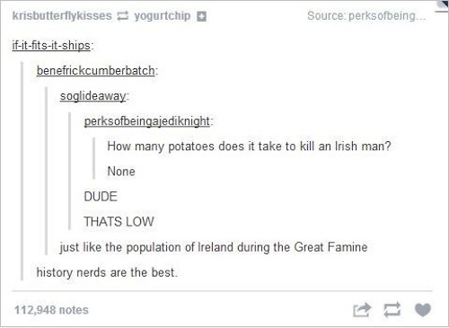 tumblr - history side - krisbutterflykisses yogurtchip Source perksofbeing... ifitfitsitships benefrickcumberbatch soglideaway perksofbeingajediknight How many potatoes does it take to kill an Irish man? None Dude Thats Low just the population of Ireland 