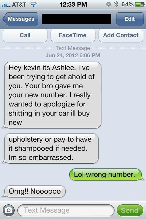 best funny texts - H.. At&T % 64% Messages Edit Call Face Time Add Contact Text Message Hey kevin its Ashlee. I've been trying to get ahold of you. Your bro gave me your new number. I really wanted to apologize for shitting in your car ill buy new upholst