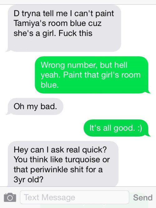 angle - D tryna tell me I can't paint Tamiya's room blue cuz she's a girl. Fuck this Wrong number, but hell yeah. Paint that girl's room blue. Oh my bad. It's all good. Hey can I ask real quick? You think turquoise or that periwinkle shit for a 3yr old? T