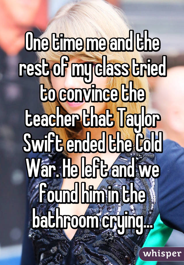 whisper - crazy whisper confessions - One time me and the rest of my class tried to convince the teacher that Taylor Swift ended the Cold War. He left and we found him in the bathroom crying. Wer whisper Mwen