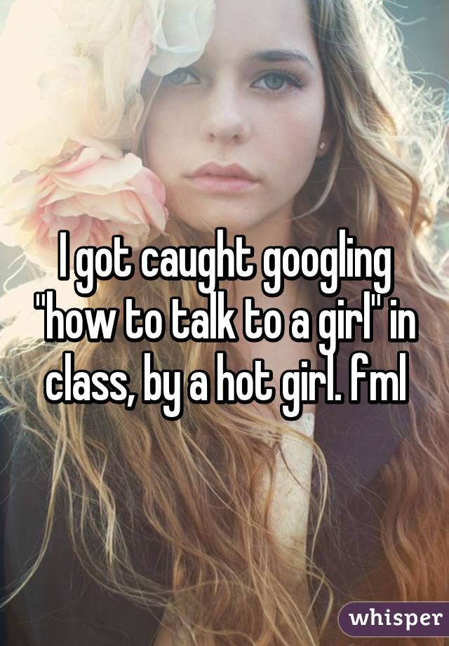 whisper - have the ugliest body - Igot caught googling "how to talk to a girl' in class, by a hot girl. fml whisper